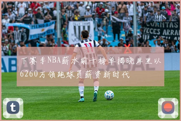 下赛季NBA薪水前十榜单揭晓库里以6260万领跑球员薪资新时代