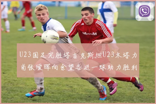 U23国足完胜塔吉克斯坦U23木塔力甫张瑷晖向余望各进一球助力胜利