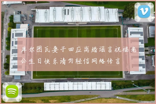 库尔图瓦妻子回应离婚谣言祝福老公生日快乐请勿轻信网络传言