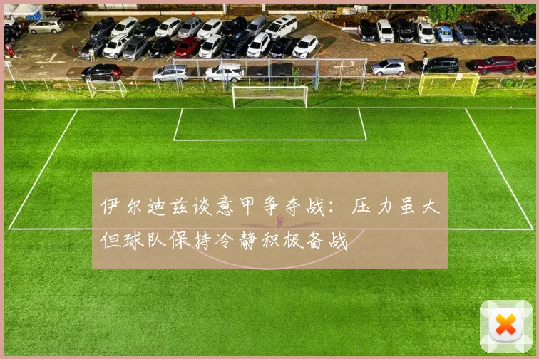 伊尔迪兹谈意甲争夺战：压力虽大但球队保持冷静积极备战