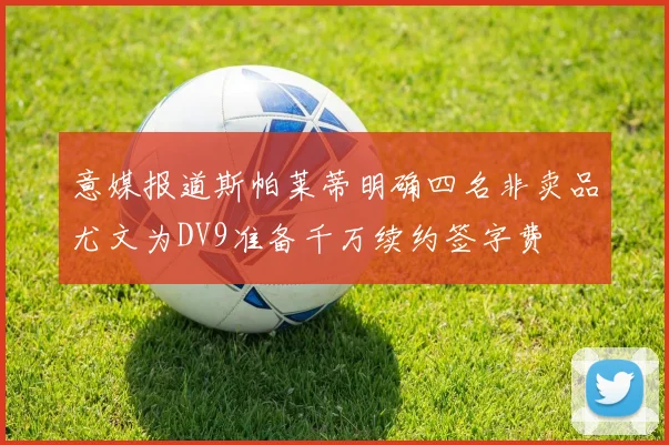 意媒报道斯帕莱蒂明确四名非卖品尤文为DV9准备千万续约签字费