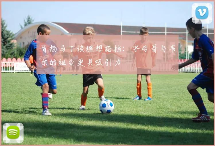 肯扬马丁谈理想搭档：字母哥与韦尔的组合更具吸引力