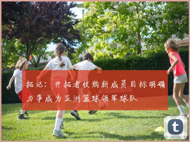 拓记：开拓者收购新成员目标明确力争成为亚洲篮球领军球队