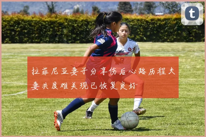 拉菲尼亚妻子分享伤后心路历程夫妻共度难关现已恢复良好