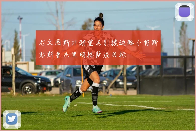 尤文图斯计划重点引援边路小将斯彭斯鲁杰里明格萨成目标