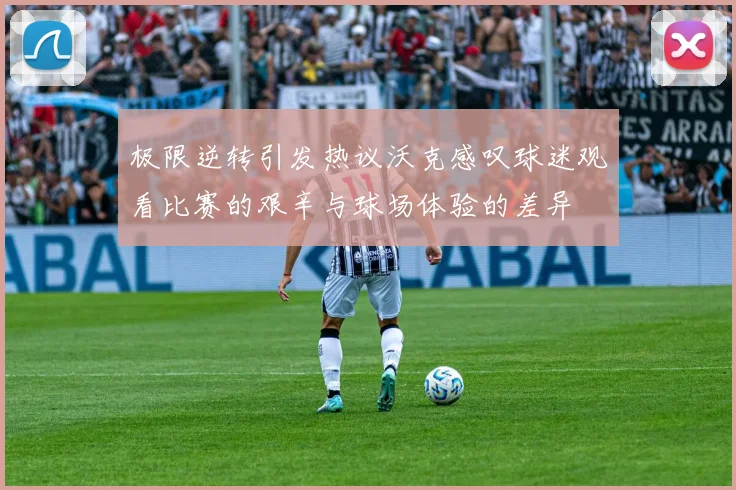 极限逆转引发热议沃克感叹球迷观看比赛的艰辛与球场体验的差异