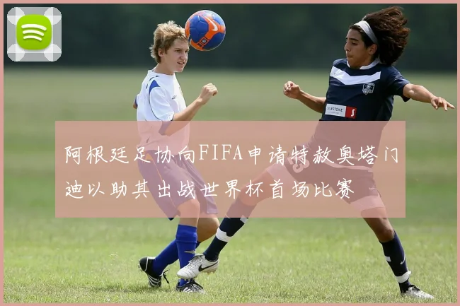 阿根廷足协向FIFA申请特赦奥塔门迪以助其出战世界杯首场比赛