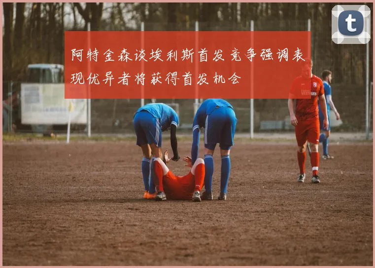 阿特金森谈埃利斯首发竞争强调表现优异者将获得首发机会