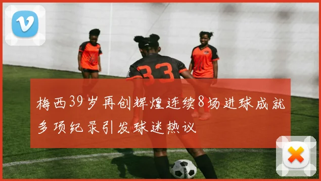梅西39岁再创辉煌连续8场进球成就多项纪录引发球迷热议