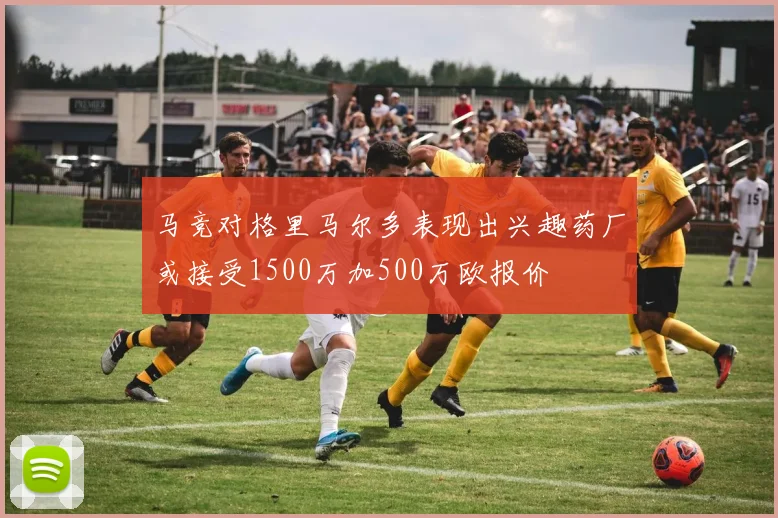 马竞对格里马尔多表现出兴趣药厂或接受1500万加500万欧报价