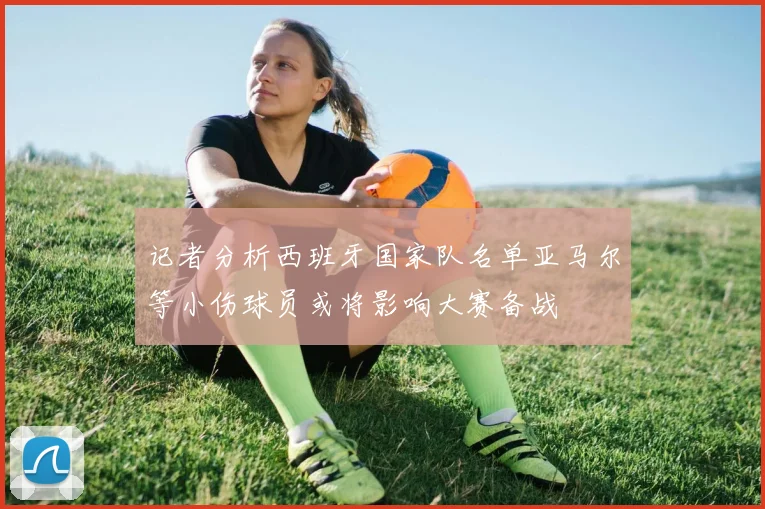 记者分析西班牙国家队名单亚马尔等小伤球员或将影响大赛备战