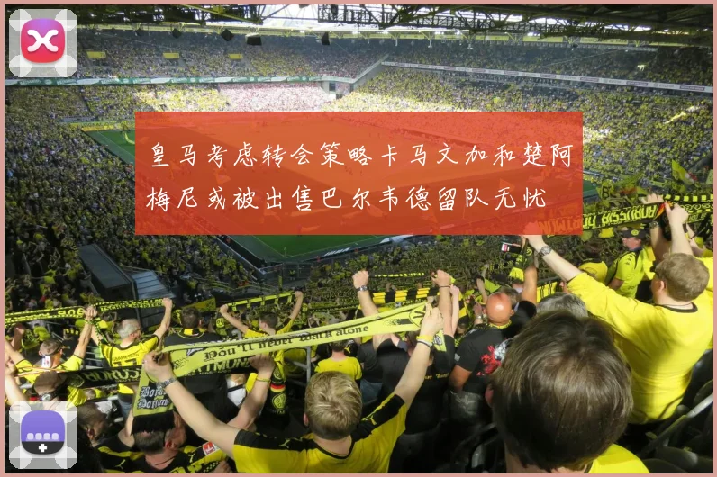 皇马考虑转会策略卡马文加和楚阿梅尼或被出售巴尔韦德留队无忧