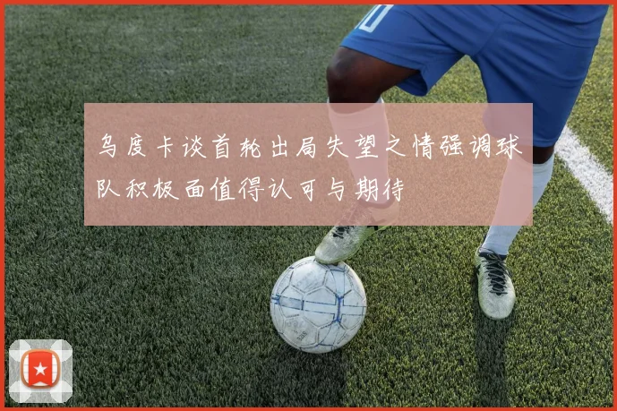 乌度卡谈首轮出局失望之情强调球队积极面值得认可与期待