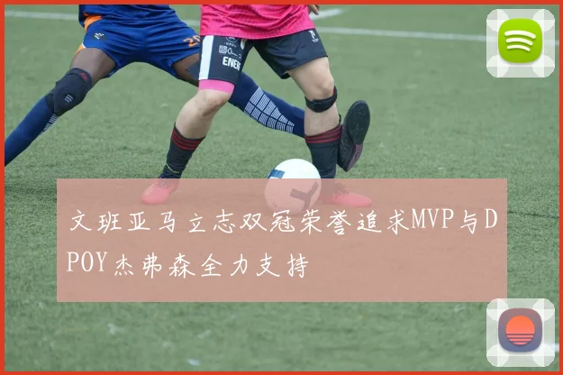 文班亚马立志双冠荣誉追求MVP与DPOY杰弗森全力支持