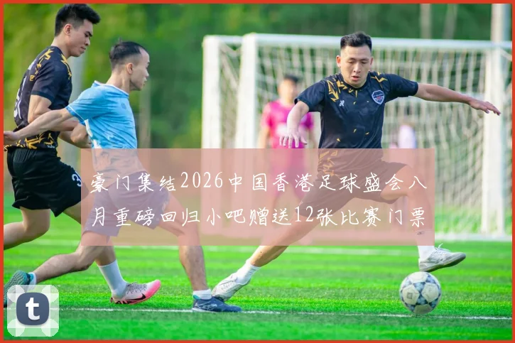 豪门集结2026中国香港足球盛会八月重磅回归小吧赠送12张比赛门票等你来拿
