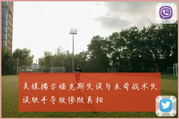 美媒揭示福克斯失误与米奇战术失误联手导致惨败真相