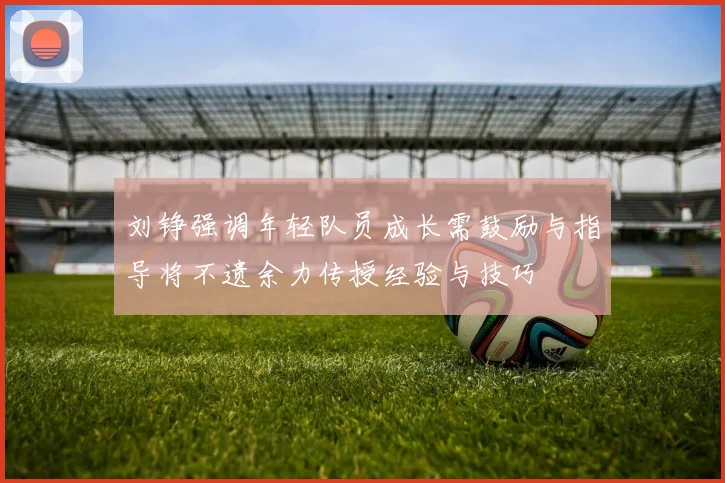 刘铮强调年轻队员成长需鼓励与指导将不遗余力传授经验与技巧