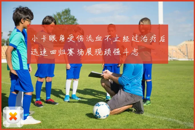 小卡眼角受伤流血不止经过治疗后迅速回归赛场展现顽强斗志