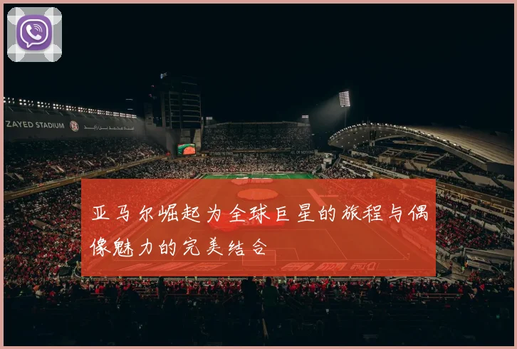 亚马尔崛起为全球巨星的旅程与偶像魅力的完美结合