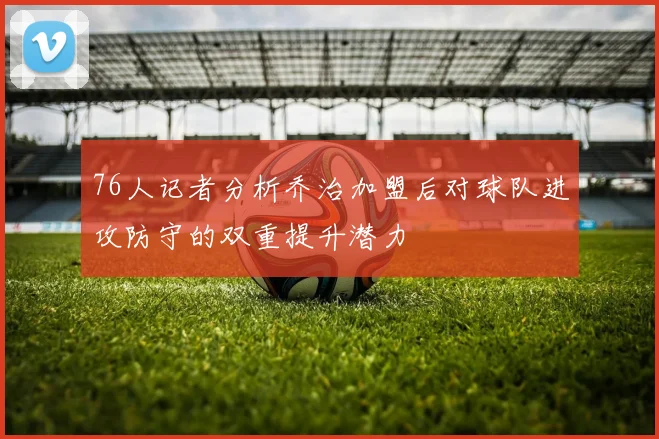 76人记者分析乔治加盟后对球队进攻防守的双重提升潜力