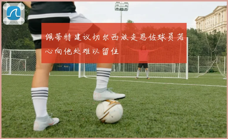 佩蒂特建议切尔西放走恩佐球员若心向他处难以留住