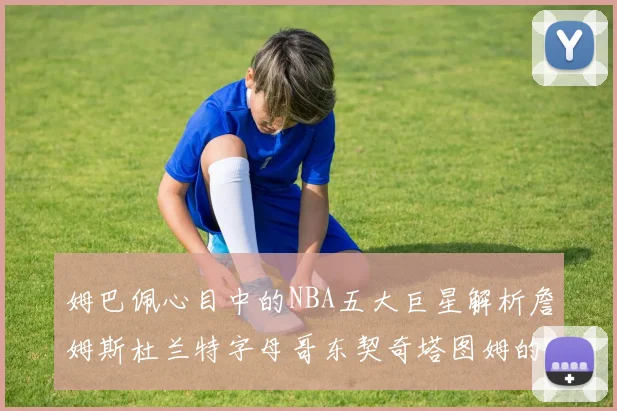 姆巴佩心目中的NBA五大巨星解析詹姆斯杜兰特字母哥东契奇塔图姆的独特魅力