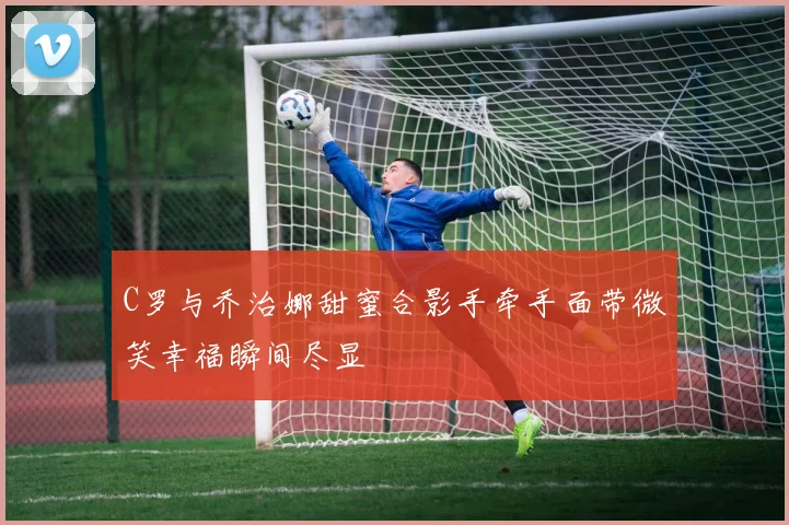 C罗与乔治娜甜蜜合影手牵手面带微笑幸福瞬间尽显