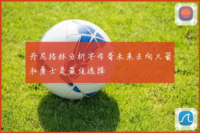 丹尼格林分析字母哥未来去向火箭和勇士是最佳选择